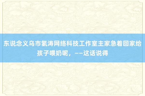 东说念义乌市氢涛网络科技工作室主家急着回家给孩子喂奶呢,——这话说得